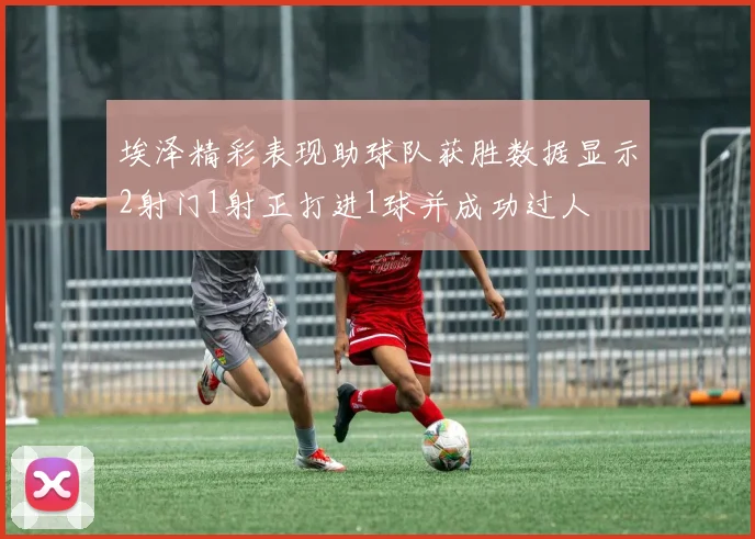 埃泽精彩表现助球队获胜数据显示2射门1射正打进1球并成功过人