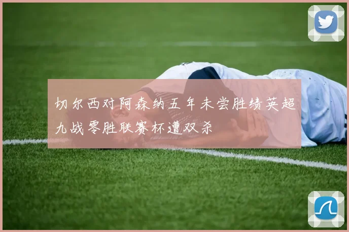 切尔西对阿森纳五年未尝胜绩英超九战零胜联赛杯遭双杀