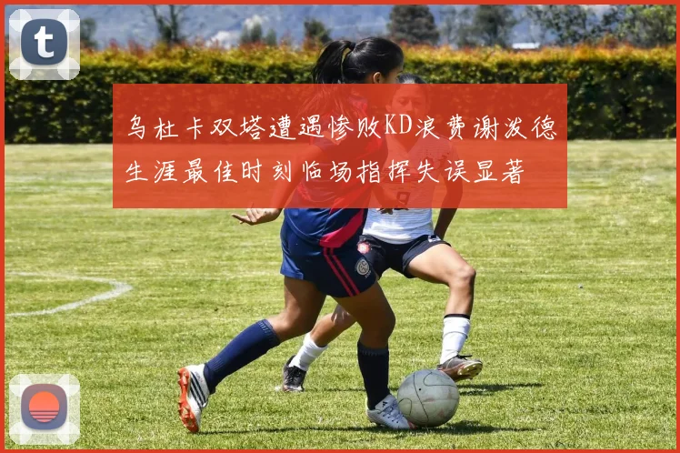 乌杜卡双塔遭遇惨败KD浪费谢泼德生涯最佳时刻临场指挥失误显著