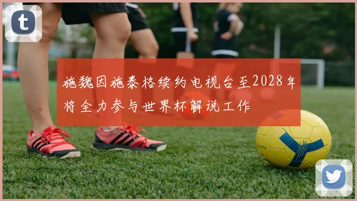 施魏因施泰格续约电视台至2028年将全力参与世界杯解说工作