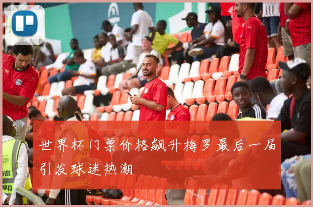 世界杯门票价格飙升梅罗最后一届引发球迷热潮