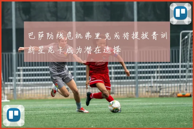 巴萨防线危机弗里克或将提拔青训新星昆卡成为潜在选择