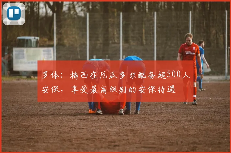 罗体：梅西在厄瓜多尔配备超500人安保，享受最高级别的安保待遇