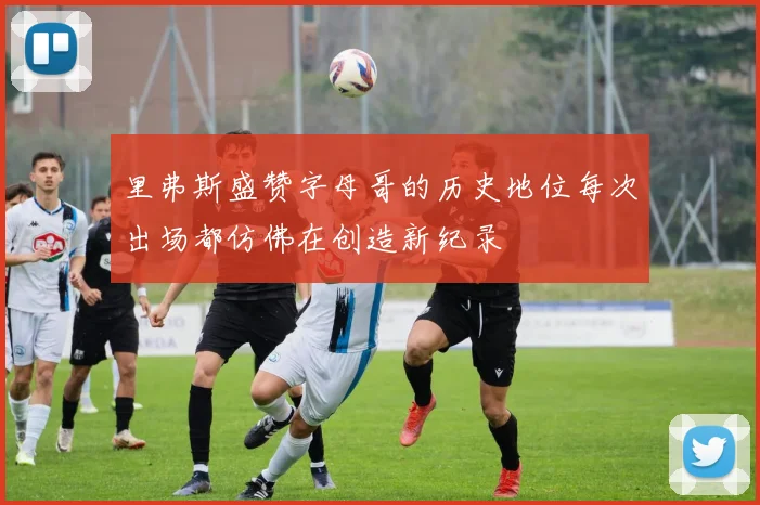 里弗斯盛赞字母哥的历史地位每次出场都仿佛在创造新纪录