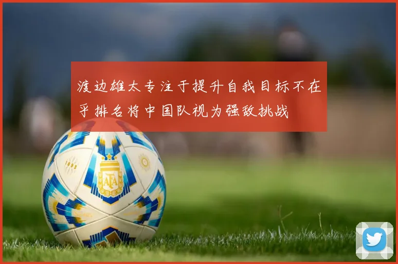 渡边雄太专注于提升自我目标不在乎排名将中国队视为强敌挑战