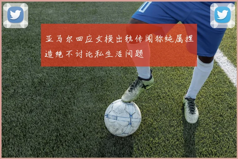 亚马尔回应女模出轨传闻称纯属捏造绝不讨论私生活问题