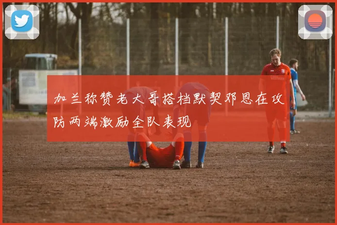 加兰称赞老大哥搭档默契邓恩在攻防两端激励全队表现