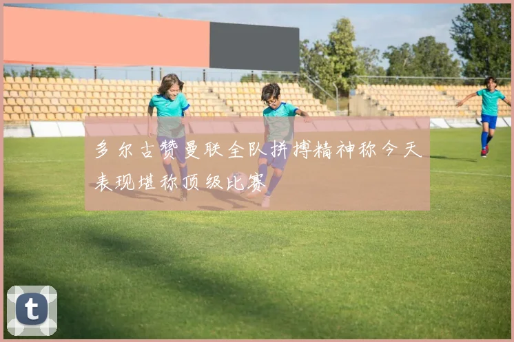 多尔古赞曼联全队拼搏精神称今天表现堪称顶级比赛