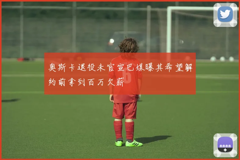 奥斯卡退役未官宣巴媒曝其希望解约前拿到百万欠薪
