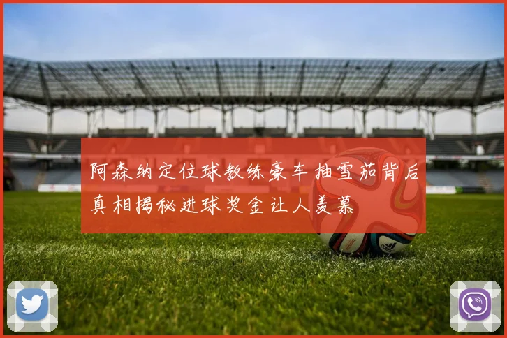 阿森纳定位球教练豪车抽雪茄背后真相揭秘进球奖金让人羡慕
