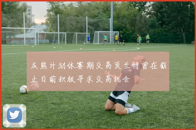 灰熊计划休赛期交易莫兰特曾在截止日前积极寻求交易机会