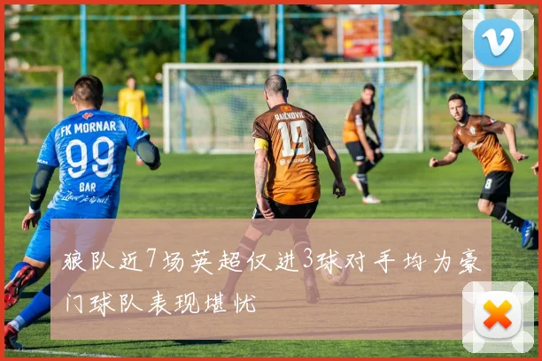 狼队近7场英超仅进3球对手均为豪门球队表现堪忧