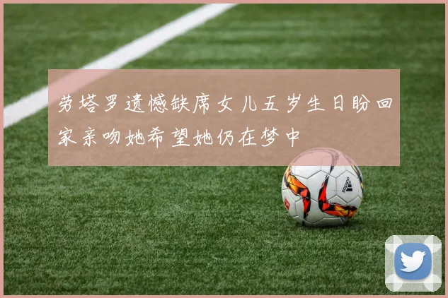 劳塔罗遗憾缺席女儿五岁生日盼回家亲吻她希望她仍在梦中