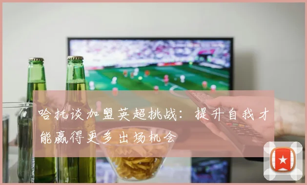 哈托谈加盟英超挑战：提升自我才能赢得更多出场机会