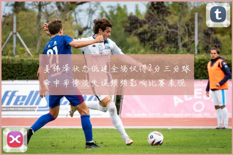 姜伟泽状态低迷全场仅得2分三分球命中率惨淡失误频频影响比赛表现