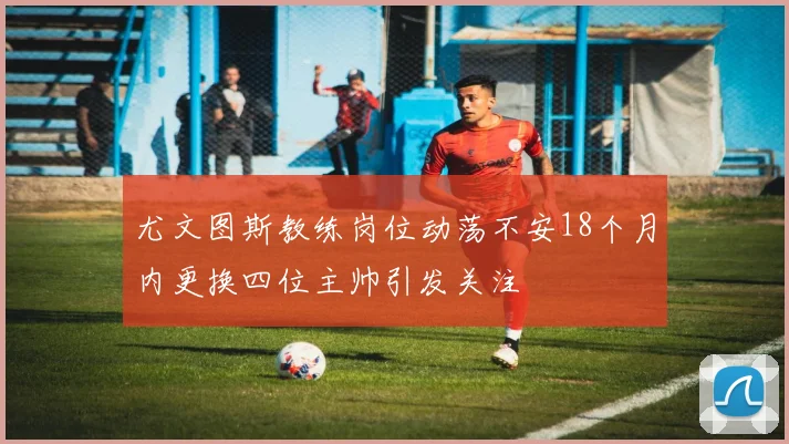 尤文图斯教练岗位动荡不安18个月内更换四位主帅引发关注