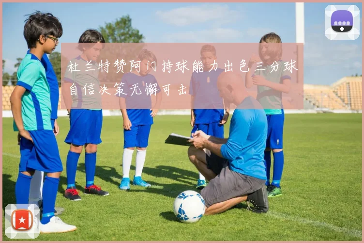 杜兰特赞阿门持球能力出色三分球自信决策无懈可击