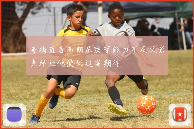 夸梅直言布朗尼防守能力不足父亲光环让他受到过高期待