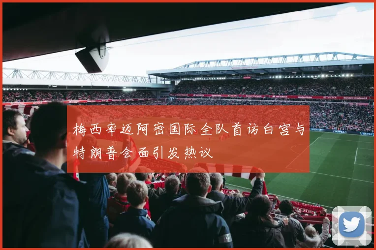 梅西率迈阿密国际全队首访白宫与特朗普会面引发热议