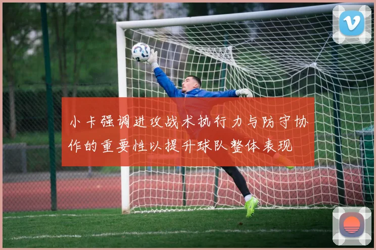 小卡强调进攻战术执行力与防守协作的重要性以提升球队整体表现