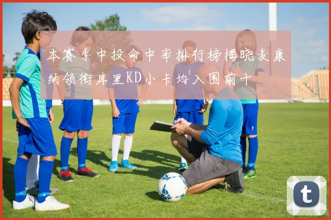 本赛季中投命中率排行榜揭晓麦康纳领衔库里KD小卡均入围前十