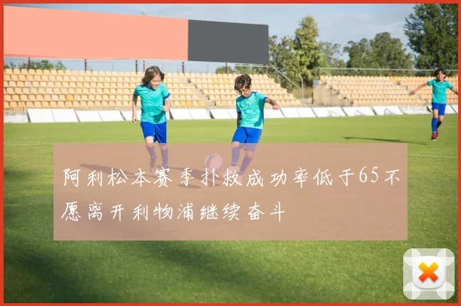 阿利松本赛季扑救成功率低于65不愿离开利物浦继续奋斗