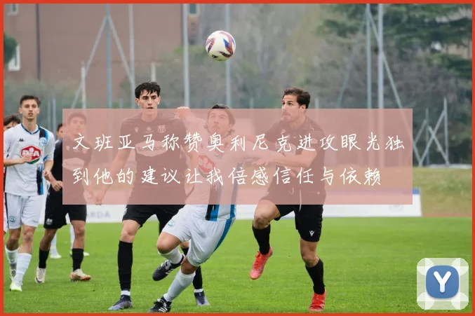 文班亚马称赞奥利尼克进攻眼光独到他的建议让我倍感信任与依赖