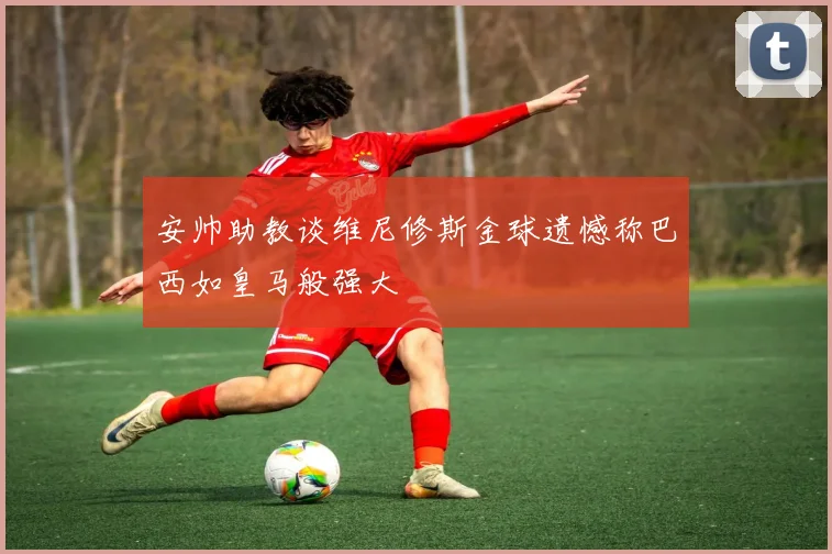安帅助教谈维尼修斯金球遗憾称巴西如皇马般强大