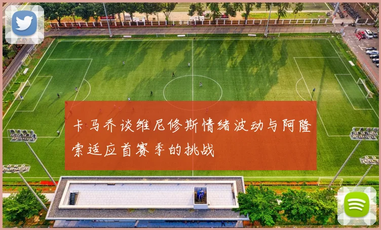 卡马乔谈维尼修斯情绪波动与阿隆索适应首赛季的挑战