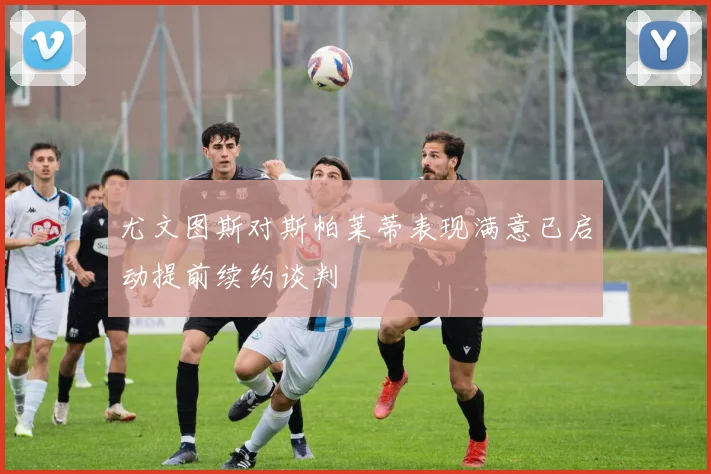 尤文图斯对斯帕莱蒂表现满意已启动提前续约谈判