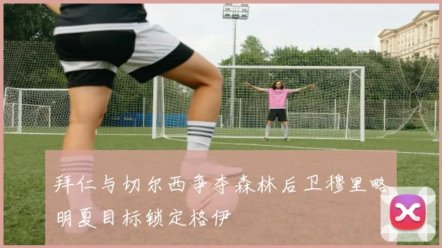 拜仁与切尔西争夺森林后卫穆里略明夏目标锁定格伊