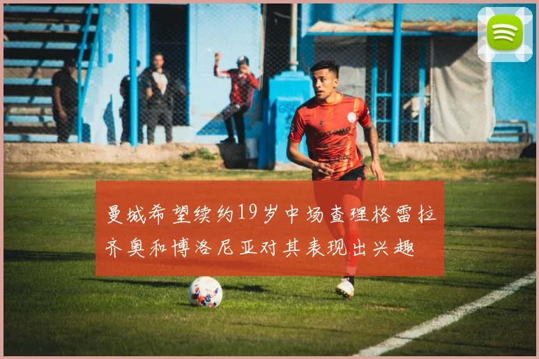 曼城希望续约19岁中场查理格雷拉齐奥和博洛尼亚对其表现出兴趣