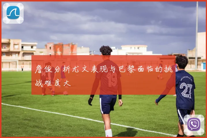 詹俊分析尤文表现与巴黎面临的挑战难度大
