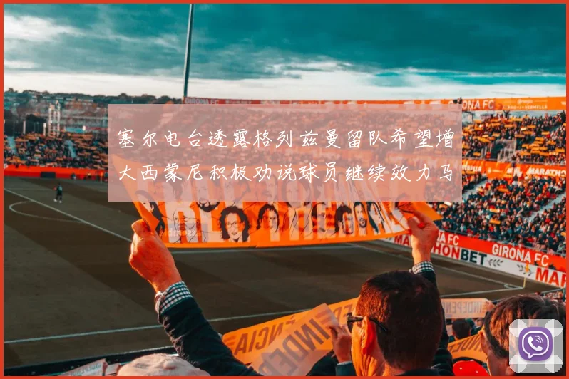 塞尔电台透露格列兹曼留队希望增大西蒙尼积极劝说球员继续效力马竞