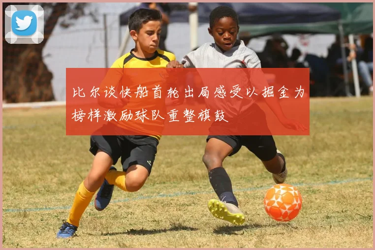 比尔谈快船首轮出局感受以掘金为榜样激励球队重整旗鼓