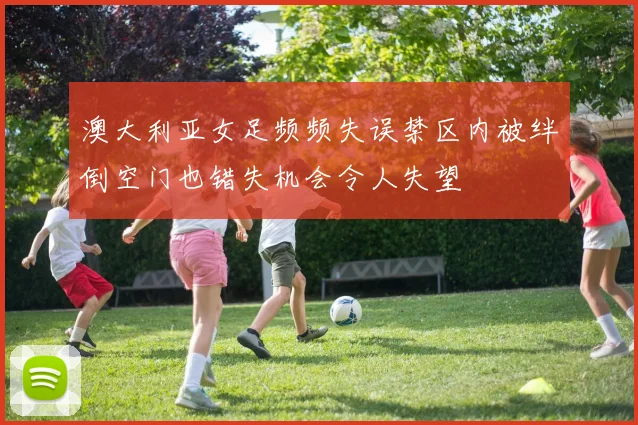 澳大利亚女足频频失误禁区内被绊倒空门也错失机会令人失望