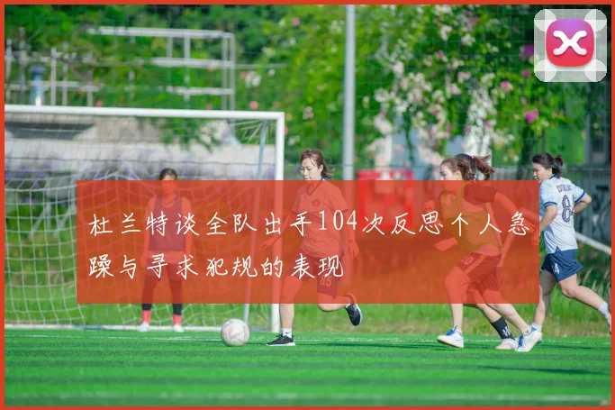 杜兰特谈全队出手104次反思个人急躁与寻求犯规的表现