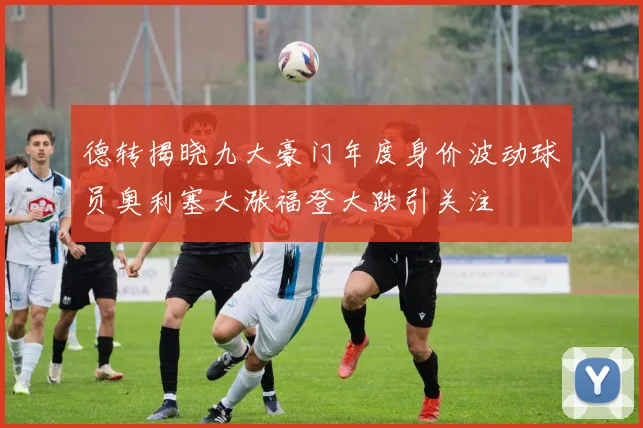德转揭晓九大豪门年度身价波动球员奥利塞大涨福登大跌引关注