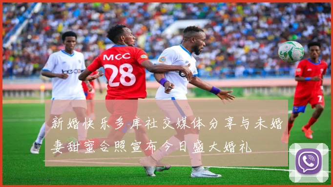 新婚快乐多库社交媒体分享与未婚妻甜蜜合照宣布今日盛大婚礼