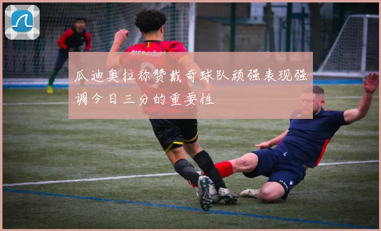 瓜迪奥拉称赞戴奇球队顽强表现强调今日三分的重要性