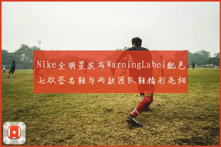 Nike全明星发布WarningLabel配色七双签名鞋与两款团队鞋精彩亮相