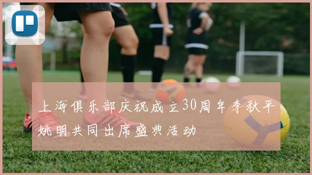 上海俱乐部庆祝成立30周年李秋平姚明共同出席盛典活动