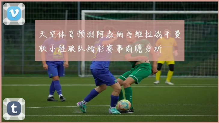 天空体育预测阿森纳与维拉战平曼联小胜狼队精彩赛事前瞻分析