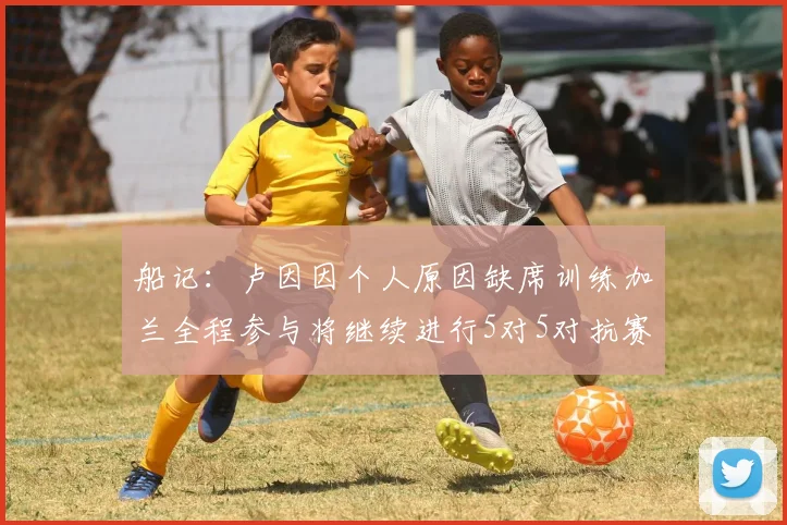 船记：卢因因个人原因缺席训练加兰全程参与将继续进行5对5对抗赛