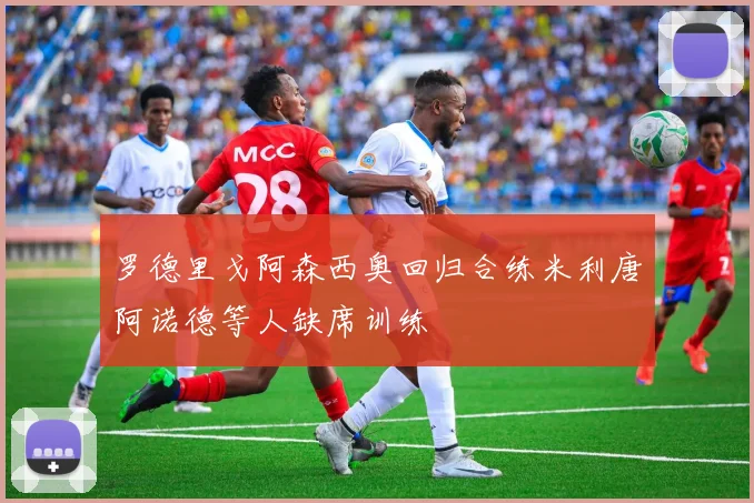 罗德里戈阿森西奥回归合练米利唐阿诺德等人缺席训练