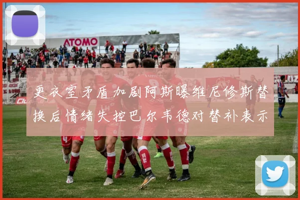 更衣室矛盾加剧阿斯曝维尼修斯替换后情绪失控巴尔韦德对替补表示不满