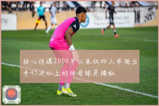 核心待遇2000年以来仅四人单场出手45次以上的传奇球员揭秘
