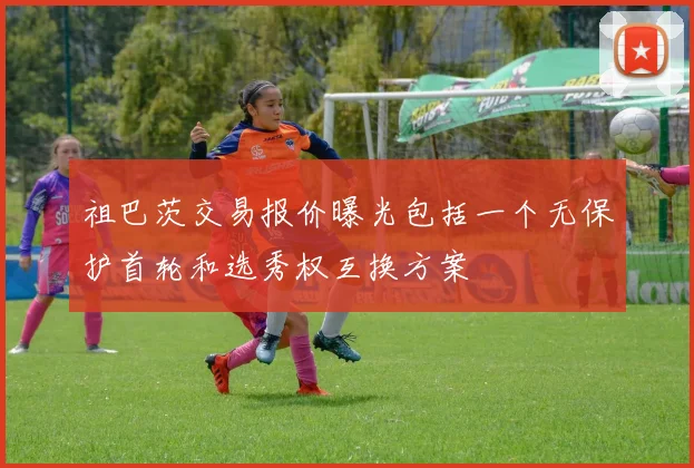 祖巴茨交易报价曝光包括一个无保护首轮和选秀权互换方案