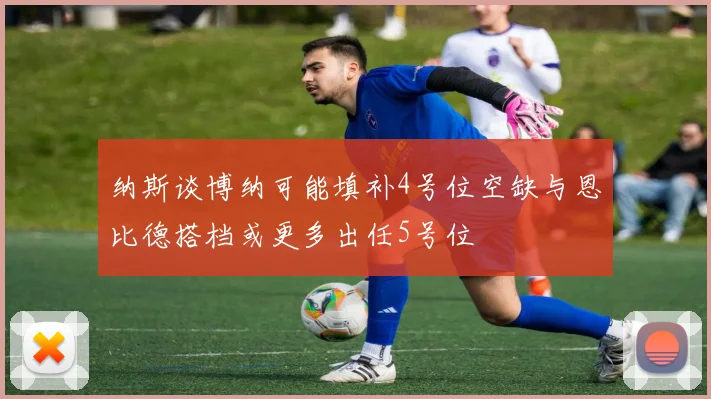 纳斯谈博纳可能填补4号位空缺与恩比德搭档或更多出任5号位