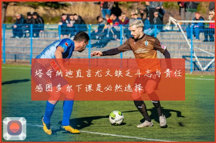 塔奇纳迪直言尤文缺乏斗志与责任感图多尔下课是必然选择